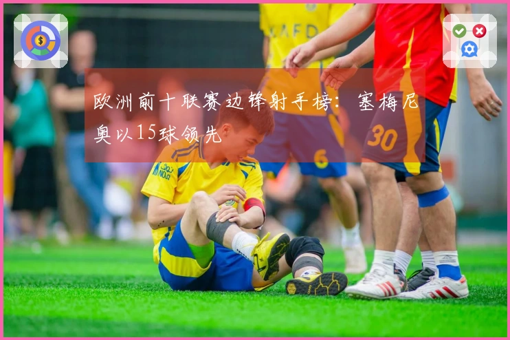 欧洲前十联赛边锋射手榜：塞梅尼奥以15球领先