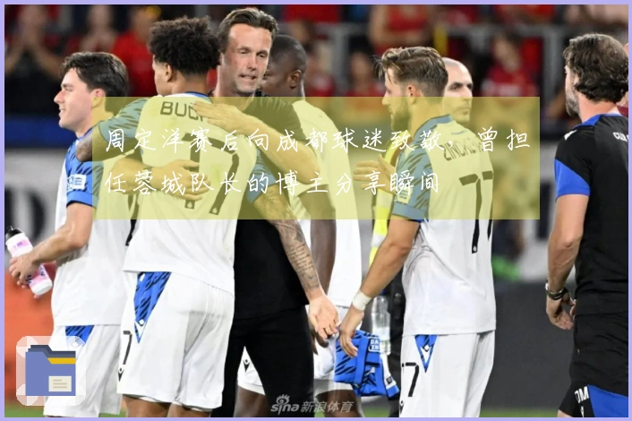 周定洋赛后向成都球迷致敬，曾担任蓉城队长的博主分享瞬间