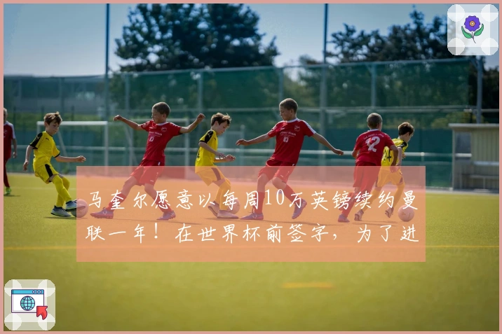 马奎尔愿意以每周10万英镑续约曼联一年！在世界杯前签字，为了进国家队将提起上诉。