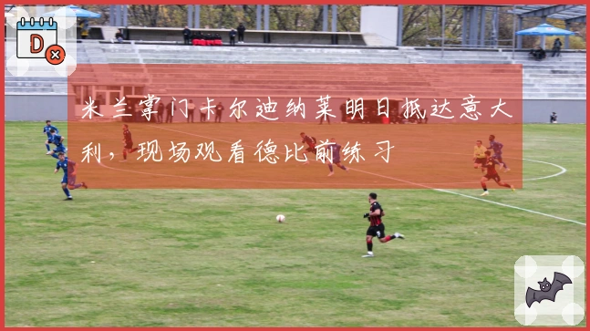 米兰掌门卡尔迪纳莱明日抵达意大利，现场观看德比前练习