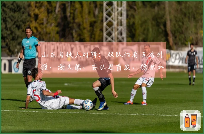 山东与铁人对阵：双队均有五名外援，谢文能、安以恩首发，德尔加多待命