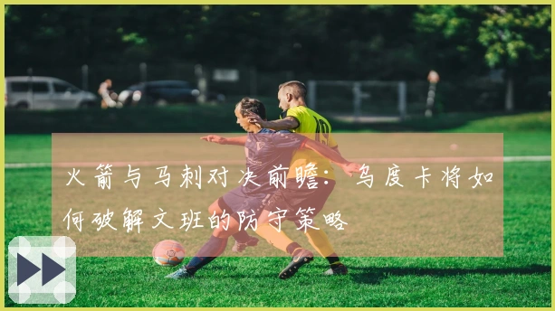 火箭与马刺对决前瞻：乌度卡将如何破解文班的防守策略