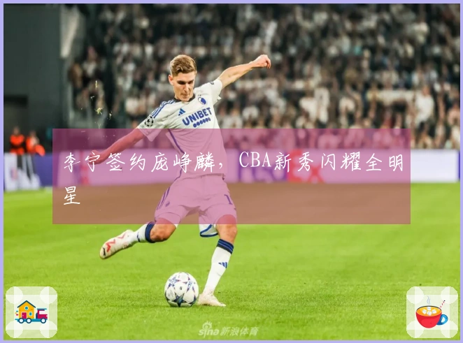 李宁签约庞峥麟，CBA新秀闪耀全明星