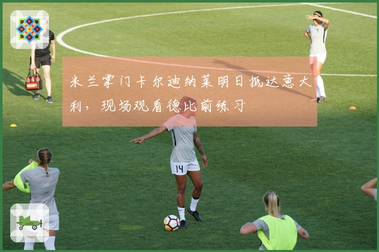 米兰掌门卡尔迪纳莱明日抵达意大利，现场观看德比前练习