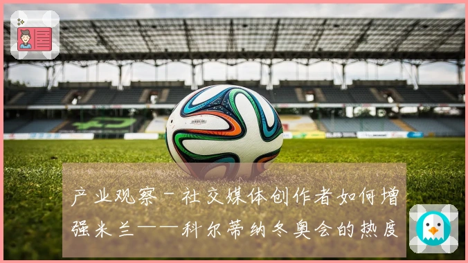 产业观察 - 社交媒体创作者如何增强米兰——科尔蒂纳冬奥会的热度