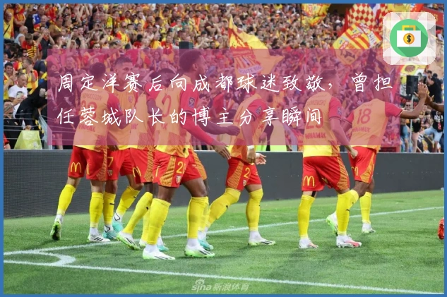 周定洋赛后向成都球迷致敬,曾担任蓉城队长的博主分享瞬间