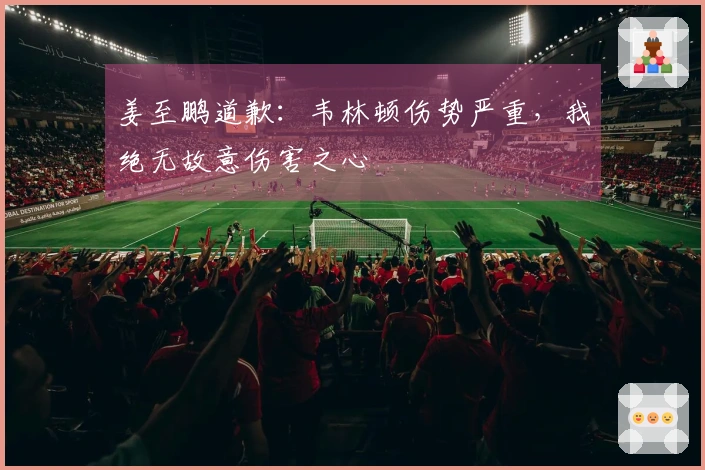 姜至鹏道歉：韦林顿伤势严重，我绝无故意伤害之心